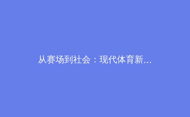 从赛场到社会：现代体育新闻如何塑造我们的价值观与观看习惯 - 3