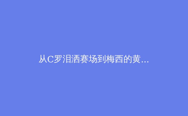从C罗泪洒赛场到梅西的黄昏之战：当代运动员职业生涯长度与身体极限的科学解析 - 2